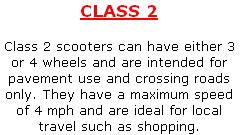 CLASS 2

Class 2 scooters can have either 3 or 4 wheels and are intended for pavement use and crossing roads only. They have a maximum speed of 4 mph and are ideal for local travel such as shopping.